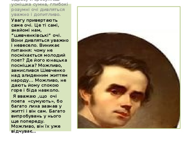 Вираз обличчя не одразу й зрозумієш — усмішка сумна, глибокі розумні очі дивляться уважно і допитливо.  Увагу привертають саме очі. Це ті самі, знайомі нам, “шевченківські” очі. Вони дивляться уважно і невесело. Виникає питання: чому не посміхається молодий поет? Де його юнацька посмішка? Можливо, замислився Шевченко над злиденним життям народу... Можливо, не дають йому спокою горе і біда навколо.  Я вважаю ,що очі поета «сумують», бо багато лиха зазнав у житті і він сам. Багато випробувань у нього ще попереду. Можливо, він їх уже відчуває…    