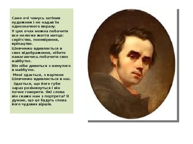  Саме очі чомусь затінив художник і не надав їм однозначного виразу. У цих очах можна побачити все нелегке життя митця: сирітство, поневіряння, кріпацтво. Шевченко вдивляється в своє відображення, нібито намагаючись побачити своє майбутнє. Він ніби дивиться з минулого в майбутнє.  Мені здається, з картини Шевченко вдивляється в нас.  Здається, що його губи зараз розімкнуться і він почне говорити. Які слова він скаже нам з портрета? Я думаю , що це будуть слова його чудових віршів.   