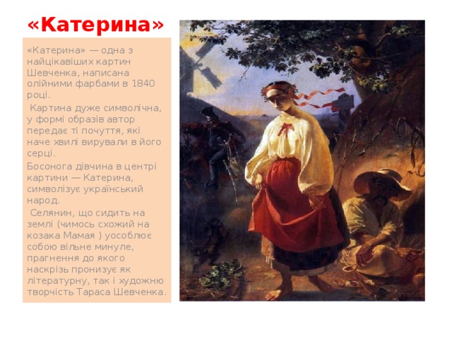 «Катерина» «Катерина» — одна з найцікавіших картин Шевченка, написана олійними фарбами в 1840 році.  Картина дуже символічна, у формі образів автор передає ті почуття, які наче хвилі вирували в його серці. Босонога дівчина в центрі картини — Катерина, символізує український народ.  Селянин, що сидить на землі (чимось схожий на козака Мамая ) уособлює собою вільне минуле, прагнення до якого наскрізь пронизує як літературну, так і художню творчість Тараса Шевченка. 