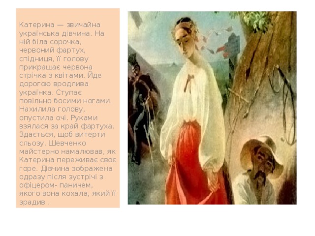 Катерина — звичайна українська дівчина. На ній біла сорочка, червоний фартух, спідниця, її голову прикрашає червона стрічка з квітами. Йде дорогою вродлива українка. Ступає повільно босими ногами. Нахилила голову, опустила очі. Руками взялася за край фартуха. Здається, щоб витерти сльозу. Шевченко майстерно намалював, як Катерина переживає своє горе. Дівчина зображена одразу після зустрічі з офіцером- паничем, якого вона кохала, який її зрадив . 