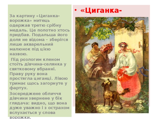  За картину «Циганка-ворожка» митець одержав третю срібну медаль. Це полотно хтось придбав. Подальша його доля не відома – зберігся лише акварельний малюнок під цією назвою.  Під розлогим кленом стоїть дівчина-селянка у святковому вбранні. Праву руку вона простягла циганці. Лівою тримає щось загорнуте у фартух. Зосереджене обличчя дівчини звернене у бік глядача: видно, що вона дуже уважно і з острахом вслухається у слова ворожки. «Циганка-ворожка» 