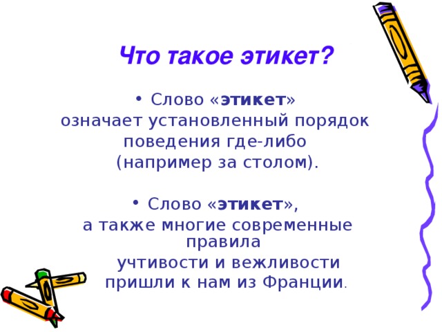 Что такое этикет? Слово « этикет » означает установленный порядок поведения где-либо (например за столом). Слово « этикет », а также многие современные правила  учтивости и вежливости  пришли к нам из Франции . 