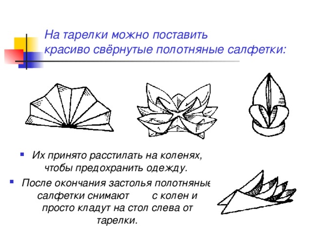 На тарелки можно поставить  красиво свёрнутые полотняные салфетки: Их принято расстилать на коленях, чтобы предохранить одежду. После окончания застолья полотняные салфетки снимают с колен и просто кладут на стол слева от тарелки. 