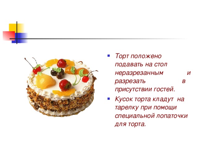 Торт положено подавать на стол неразрезанным и разрезать в присутствии гостей. Кусок торта кладут на тарелку при помощи специальной лопаточки для торта. 