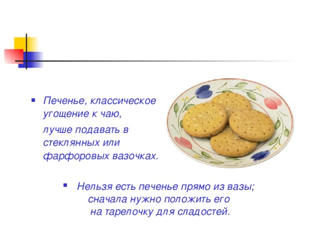 Печенье, классическое угощение к чаю,  лучше подавать в стеклянных или фарфоровых вазочках.  Нельзя есть печенье прямо из вазы; сначала нужно положить его на тарелочку для сладостей.  