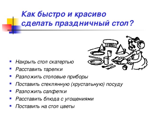 Как быстро и красиво  сделать праздничный стол? Накрыть стол скатертью Расставить тарелки Разложить столовые приборы Поставить стеклянную (хрустальную) посуду Разложить салфетки Расставить блюда с угощениями Поставить на стол цветы 