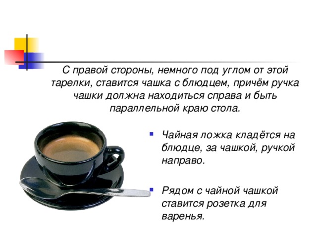 С правой стороны, немного под углом от этой тарелки, ставится чашка с блюдцем, причём ручка чашки должна находиться справа и быть параллельной краю стола. Чайная ложка кладётся на блюдце, за чашкой, ручкой направо.  Рядом с чайной чашкой  ставится розетка для варенья. 