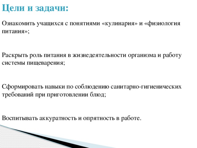 Цели и задачи:   Ознакомить учащихся с понятиями «кулинария» и «физиология питания»;    Раскрыть роль питания в жизнедеятельности организма и работу системы пищеварения;    Сформировать навыки по соблюдению санитарно-гигиенических требований при приготовлении блюд;    Воспитывать аккуратность и опрятность в работе.   