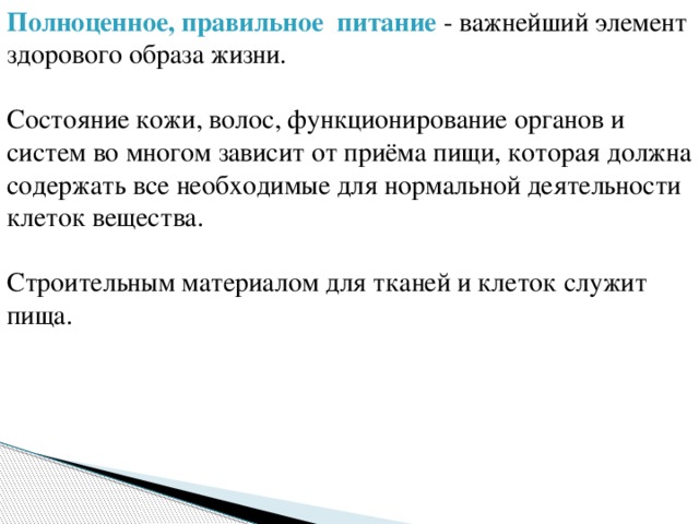 Полноценное, правильное питание - важнейший элемент здорового образа жизни. Состояние кожи, волос, функционирование органов и систем во многом зависит от приёма пищи, которая должна содержать все необходимые для нормальной деятельности клеток вещества. Строительным материалом для тканей и клеток служит пища. 