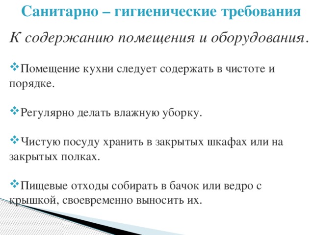 Санитарно – гигиенические требования  К содержанию помещения и оборудования . Помещение кухни следует содержать в чистоте и порядке. Регулярно делать влажную уборку. Чистую посуду хранить в закрытых шкафах или на закрытых полках. Пищевые отходы собирать в бачок или ведро с крышкой, своевременно выносить их. 