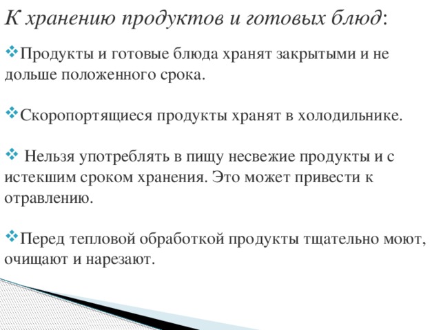 К хранению продуктов и готовых блюд :  Продукты и готовые блюда хранят закрытыми и не дольше положенного срока. Скоропортящиеся продукты хранят в холодильнике.  Нельзя употреблять в пищу несвежие продукты и с истекшим сроком хранения. Это может привести к отравлению. Перед тепловой обработкой продукты тщательно моют, очищают и нарезают. 