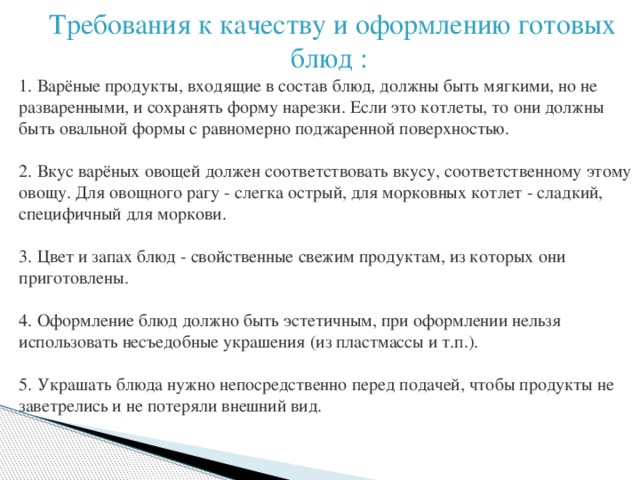 Требования к качеству и оформлению готовых блюд : 1. Варёные продукты, входящие в состав блюд, должны быть мягкими, но не разваренными, и сохранять форму нарезки. Если это котлеты, то они должны быть овальной формы с равномерно поджаренной поверхностью. 2. Вкус варёных овощей должен соответствовать вкусу, соответственному этому овощу. Для овощного рагу - слегка острый, для морковных котлет - сладкий, специфичный для моркови. 3.   Цвет и запах блюд - свойственные свежим продуктам, из которых они приготовлены. 4. Оформление блюд должно быть эстетичным, при оформлении нельзя использовать несъедобные украшения (из пластмассы и т.п.). 5. Украшать блюда нужно непосредственно перед подачей, чтобы продукты не заветрелись и не потеряли внешний вид. 