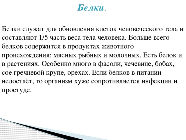 Белки . Белки служат для обновления клеток человеческого тела и составляют 1/5 часть веса тела человека. Больше всего белков содержится в продуктах животного происхождения: мясных рыбных и молочных. Есть белок и в растениях. Особенно много в фасоли, чечевице, бобах, сое гречневой крупе, орехах. Если белков в питании недостаёт, то организм хуже сопротивляется инфекции и простуде. 