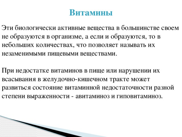 Витамины Эти биологически активные вещества в большинстве своем не образуются в организме, а если и образуются, то в небольших количествах, что позволяет называть их незаменимыми пищевыми веществами. При недостатке витаминов в пище или нарушении их всасывания в желудочно-кишечном тракте может развиться состояние витаминной недостаточности разной степени выраженности - авитаминоз и гиповитаминоз. 