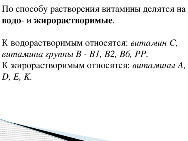 По способу растворения витамины делятся на водо - и жирорастворимые . К водорастворимым относятся: витамин С, витамина группы В - В1, В2, В6, РР. К жирорастворимым относятся: витамины А, D, E, K. 