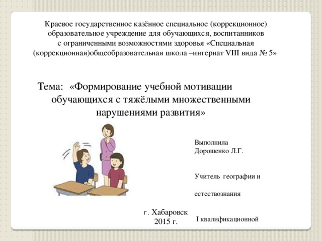 Краевое государственное казённое специальное (коррекционное) образовательное учреждение для обучающихся, воспитанников с ограниченными возможностями здоровья «Специальная (коррекционная)общеобразовательная школа –интернат VIII вида № 5» «Формирование учебной мотивации Тема: обучающихся с тяжёлыми множественными нарушениями развития» Выполнила Дорошенко Л.Г. Учитель географии и естествознания  I квалификационной  категории г. Хабаровск 2015 г. 