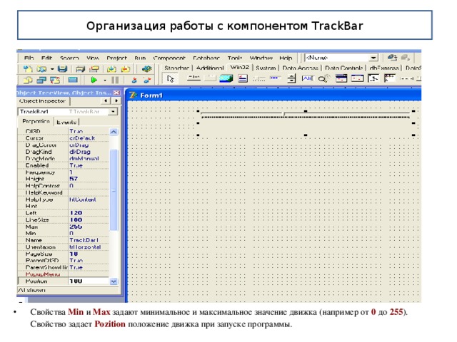 Организация работы с компонентом TrackBar Свойства Min и Max задают минимальное и максимальное значение движка (например от 0 до 255 ). Свойство задает Pozition  положение движка при запуске программы. 