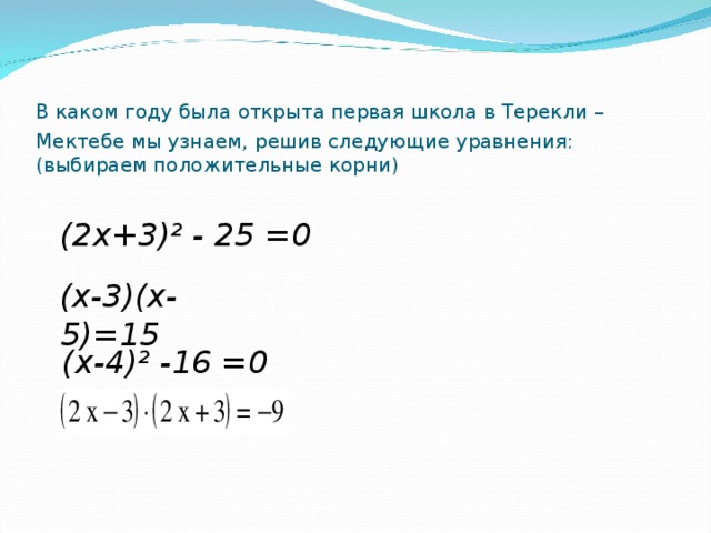 В каком году была открыта первая школа в Терекли –  Мектебе мы узнаем, решив следующие уравнения:(выбираем положительные корни)    (х-4)² -16 =0  (2х+3)² - 25 =0 (х-3)(х-5)=15 