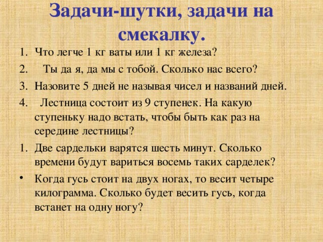 Задачи-шутки, задачи на смекалку. Что легче 1 кг ваты или 1 кг железа? 2. Ты да я, да мы с тобой. Сколько нас всего? Назовите 5 дней не называя чисел и названий дней. 4. Лестница состоит из 9 ступенек. На какую ступеньку надо встать, чтобы быть как раз на середине лестницы? Две сардельки варятся шесть минут. Сколько времени будут вариться восемь таких сарделек? Когда гусь стоит на двух ногах, то весит четыре килограмма. Сколько будет весить гусь, когда встанет на одну ногу? 