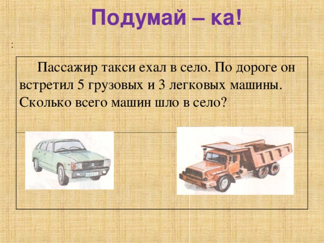 Подумай – ка! :  Пассажир такси ехал в село. По дороге он встретил 5 грузовых и 3 легковых машины. Сколько всего машин шло в село? 