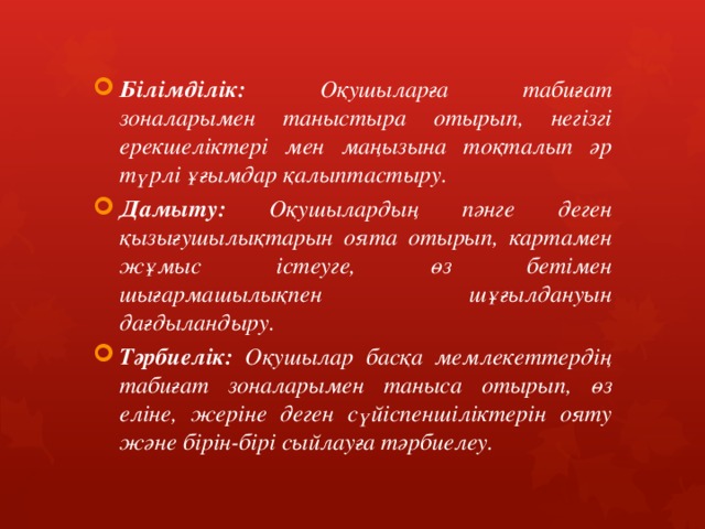 Білімділік: Оқушыларға табиғат зоналарымен таныстыра отырып, негізгі ерекшеліктері мен маңызына тоқталып әр түрлі ұғымдар қалыптастыру. Дамыту: Оқушылардың пәнге деген қызығушылықтарын оята отырып, картамен жұмыс істеуге, өз бетімен шығармашылықпен шұғылдануын дағдыландыру. Тәрбиелік: Оқушылар басқа мемлекеттердің табиғат зоналарымен таныса отырып, өз еліне, жеріне деген сүйіспеншіліктерін ояту және бірін-бірі сыйлауға тәрбиелеу. 