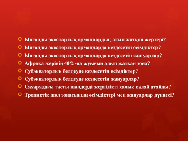 Ылғалды экваторлық ормандардың алып жатқан жерлері? Ылғалды экваторлық ормандарда кездесетін өсімдіктер? Ылғалды экваторлық ормандарда кездесетін жануарлар? Африка жерінің 40%-на жуығын алып жатқан зона? Субэкваторлық белдеуде кездесетін өсімдіктер? Субэкваторлық белдеуде кездесетін жануарлар? Сахарадағы тасты шөлдерді жергілікті халық қалай атайды? Тропиктік шөл зонасының өсімдіктері мен жануарлар дүниесі? 