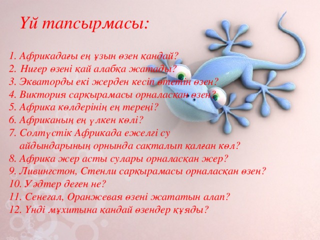 Үй тапсырмасы:  1. Африкадағы ең ұзын өзен қандай?  2.  Нигер өзені қай алабқа жатады?  3. Экваторды екі жерден кесіп өтетін өзен?  4. Виктория сарқырамасы орналасқан өзен?  5. Африка көлдерінің ең тереңі?  6. Африканың ең үлкен көлі?  7. Солтүстік Африкада ежелгі су  айдындарының орнында сақталып қалған көл?  8. Африка жер асты сулары орналасқан жер?  9. Ливингстон, Стенли сарқырамасы орналасқан өзен?  10. Уәдтер деген не?  11. Сенегал, Оранжевая өзені жататын алап?  12. Үнді мұхитына қандай өзендер құяды? 