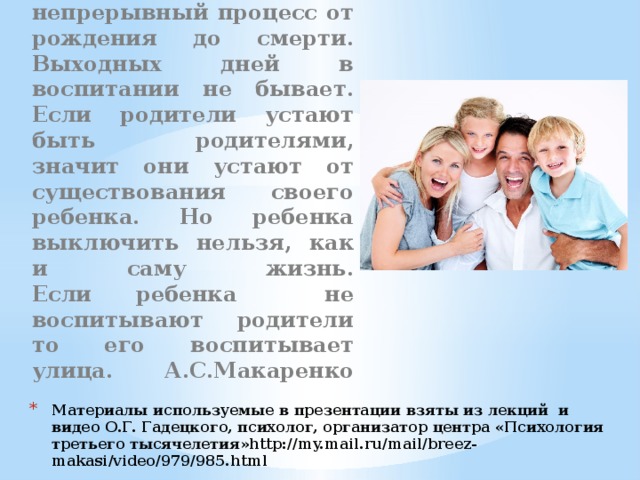 Воспитание- это непрерывный процесс от рождения до смерти. Выходных дней в воспитании не бывает.  Если родители устают быть родителями, значит они устают от существования своего ребенка. Но ребенка выключить нельзя, как и саму жизнь.  Если ребенка не воспитывают родители то его воспитывает улица. А.С.Макаренко    Материалы используемые в презентации взяты из лекций и видео О.Г. Гадецкого, психолог, организатор центра «Психология третьего тысячелетия»http://my.mail.ru/mail/breez-makasi/video/979/985.html 