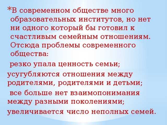 В современном обществе много образовательных институтов, но нет ни одного который бы готовил к счастливым семейным отношениям. Отсюда проблемы современного общества:  резко упала ценность семьи; усугубляются отношения между родителями, родителями и детьми;  все больше нет взаимопонимания между разными поколениями; увеличивается число неполных семей. 
