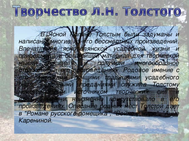  В Ясной Поляне Толстым были задуманы и написаны многие из его бессмертных произведений. Впечатления яснополянской усадебной жизни и природы дали богатейший материал для творче­ской мысли писателя и получили многообразное отражение в его произведениях. Родовое имение с его пейзажами, лучшими традициями усадебного быта, семейными преданиями служила Толстому неисчерпаемым источником творческих сил и вдохновения и неизменно присутствовало в его произведениях. Описание родных мест Толстой дает в 