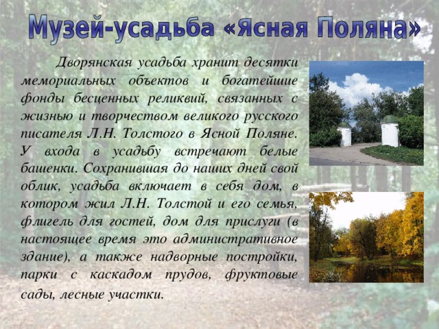  Дворянская усадьба хранит десятки мемориальных объектов и богатейшие фонды бесценных реликвий, связанных с жизнью и творчеством великого русского писателя Л.Н. Толстого в Ясной Поляне. У входа в усадьбу встречают белые башенки. Сохранившая до наших дней свой облик, усадьба включает в себя дом, в котором жил Л.Н. Толстой и его семья, флигель для гостей, дом для прислуги (в настоящее время это административное здание), а также надворные постройки, парки с каскадом прудов, фруктовые сады, лесные участки.  