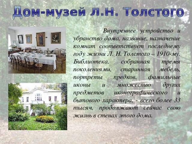  Внутреннее устройство и убранство дома, название, назначение комнат соответствует последнему году жизни Л. Н. Толстого – 1910-му. Библиотека, собранная тремя поколениями, старинная мебель, портреты предков, фамильные иконы и множество других предметов иконографического и бытового характера, - всего более 33 тысяч, продолжают сейчас свою жизнь в стенах этого дома. 