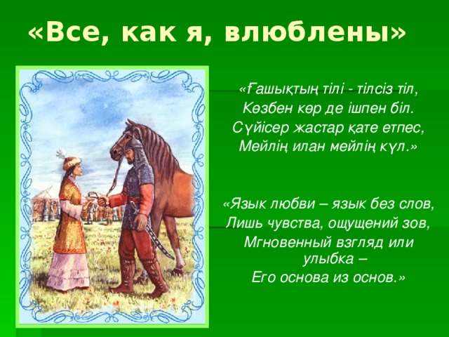 «Все, как я, влюблены» «Ғашықтың тілі - тілсіз тіл, Көзбен көр де ішпен біл. Сүйісер жастар қате етпес, Мейлің илан мейлің күл.»   «Язык любви – язык без слов, Лишь чувства, ощущений зов, Мгновенный взгляд или улыбка – Его основа из основ.»  