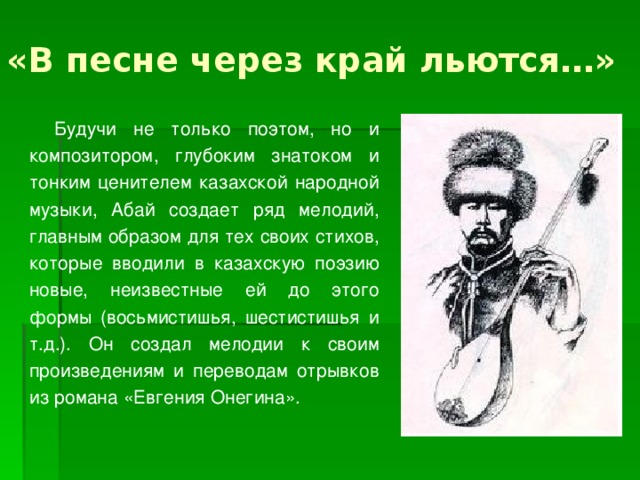 «В песне через край льются…» Будучи не только поэтом, но и композитором, глубоким знатоком и тонким ценителем казахской народной музыки, Абай создает ряд мелодий, главным образом для тех своих стихов, которые вводили в казахскую поэзию новые, неизвестные ей до этого формы (восьмистишья, шестистишья и т.д.). Он создал мелодии к своим произведениям и переводам отрывков из романа «Евгения Онегина». 