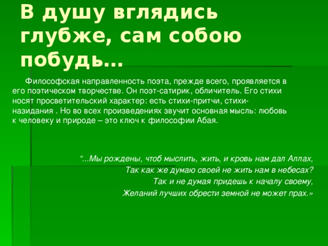 В душу вглядись глубже, сам собою побудь… Философская направленность поэта, прежде всего, проявляется в его поэтическом творчестве. Он поэт-сатирик, обличитель. Его стихи носят просветительский характер: есть стихи-притчи, стихи-назидания . Но во всех произведениях звучит основная мысль: любовь к человеку и природе – это ключ к философии Абая. “ ...Мы рождены, чтоб мыслить, жить, и кровь нам дал Аллах, Так как же думаю своей не жить нам в небесах? Так и не думая придешь к началу своему, Желаний лучших обрести земной не может прах.» 