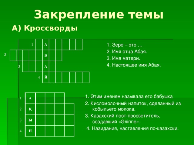 Закрепление темы А) Кроссворды 3 1 А Б А 4 Й 1. Зере – это … 2. Имя отца Абая. 3. Имя матери. 4. Настоящее имя Абая. 2 1. Этим именем называла его бабушка 2. Кисломолочный напиток, сделанный из кобыльего молока. 3. Казахский поэт-просветитель, создавший «Әліппе».  4. Назидания, наставления по-казахски. 1 2 А 3 Қ 4 Ы Н 