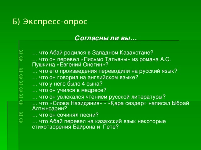 Б) Экспресс-опрос  Согласны ли вы…  … что Абай родился в Западном Казахстане? … что он перевел «Письмо Татьяны» из романа А.С. Пушкина «Евгений Онегин»? … что его произведения переводили на русский язык? … что он говорил на английском языке? … что у него было 4 сына? … что он учился в медресе? … что он увлекался чтением русской литературы? … что «Слова Назидания» - «Қара сөздер» написал Ыбрай Алтынсарин? … что он сочинял песни? … что Абай перевел на казахский язык некоторые стихотворения Байрона и Гете? 