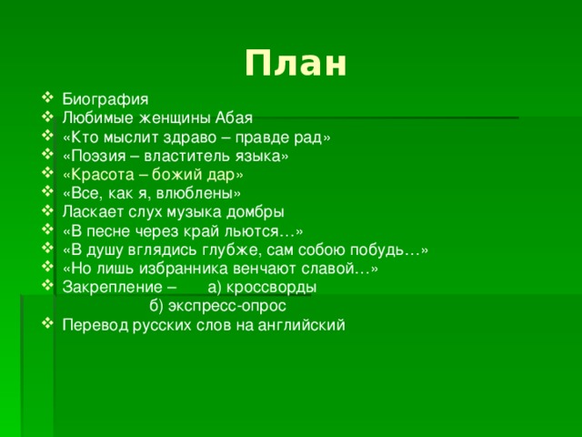 План Биография Любимые женщины Абая «Кто мыслит здраво – правде рад» «Поэзия – властитель языка» «Красота – божий дар» «Все, как я, влюблены» Ласкает слух музыка домбры «В песне через край льются…» «В душу вглядись глубже, сам собою побудь…» «Но лишь избранника венчают славой…» Закрепление –  а) кроссворды     б) экспресс-опрос Перевод русских слов на английский 