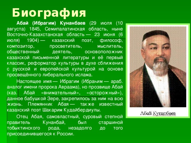 Биография   Абай (Ибрагим) Кунанбаев (29 июля (10 августа) 1845, Семипалатинская область, ныне Восточно-Казахстанская область — 23 июня (6 июля) 1904) — казахский поэт, философ, композитор, просветитель, мыслитель, общественный деятель, основоположник казахской письменной литературы и её первый классик, реформатор культуры в духе сближения с русской и европейской культурой на основе просвещённого либерального ислама.   Настоящее имя — Ибрагим (Ибраһим — араб. аналог имени пророка Авраама), но прозвище Абай (каз. Абай «внимательный», «осторожный»), данное бабушкой Зере, закрепилось за ним на всю жизнь. Племянник Абая — также известный казахский поэт Шакарим Кудайбердиулы.   Отец Абая, самовластный, суровый степной правитель Кунанбай, был старшиной тобыктинского рода, незадолго до того присоединившегося к России.  