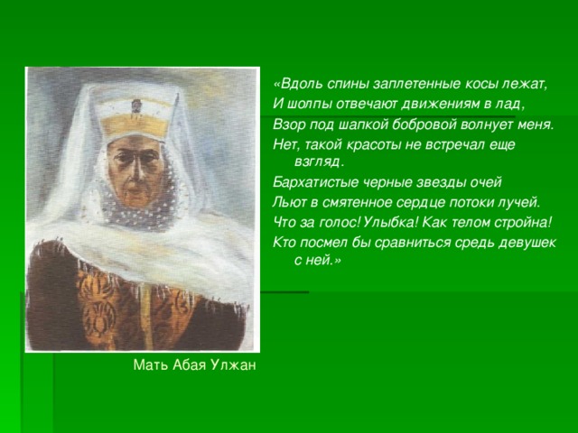 «Вдоль спины заплетенные косы лежат, И шолпы отвечают движениям в лад, Взор под шапкой бобровой волнует меня. Нет, такой красоты не встречал еще взгляд. Бархатистые черные звезды очей Льют в смятенное сердце потоки лучей. Что за голос! Улыбка! Как телом стройна! Кто посмел бы сравниться средь девушек с ней.»  Мать Абая Улжан 