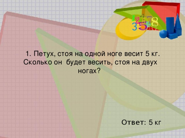 1.   Петух, стоя на одной ноге весит 5 кг. Сколько он   будет весить, стоя на двух ногах?   Ответ: 5 кг 