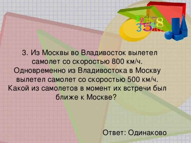 3.   Из Москвы во Владивосток вылетел самолет со скоростью 800 км/ч. Одновременно из Владивостока в Москву вылетел самолет со скоростью 500 км/ч. Какой из самолетов в момент их встречи был ближе к Москве?   Ответ: Одинаково 