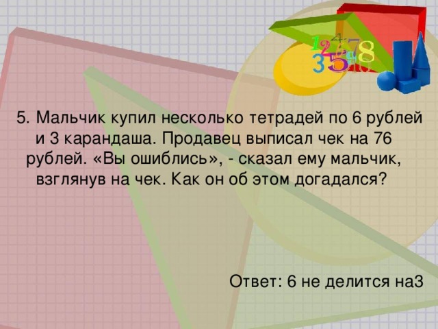 5.   Мальчик купил несколько тетрадей по 6 рублей и 3 карандаша. Продавец выписал чек на 76 рублей. « Вы ошиблись » , - сказал ему мальчик, взглянув на чек. Как он об этом догадался? Ответ: 6 не делится на3 