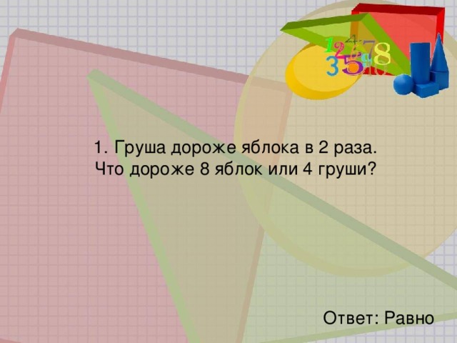 1.   Груша дороже яблока в 2 раза. Что дороже 8 яблок или 4 груши? Ответ: Равно 