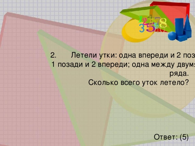 2.   Летели утки: одна впереди и 2 позади;  1 позади и 2 впереди; одна между двумя в 3 ряда.  Сколько всего уток летело? Ответ: (5) 