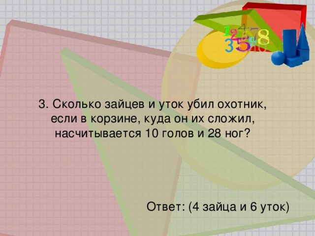 3.   Сколько зайцев и уток убил охотник,  если в корзине, куда он их сложил, насчитывается 10 голов и 28 ног? Ответ: (4 зайца и 6 уток) 