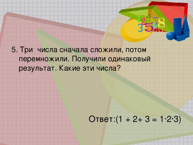 5. Три  числа сначала сложили, потом перемножили. Получили одинаковый результат. Какие эти числа? Ответ:(1 + 2+ 3 = 1·2·3) 