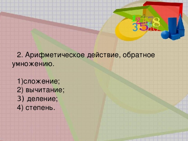 2. Арифметическое действие, обратное умножению. сложение;  вычитание;   деление;    степень. 