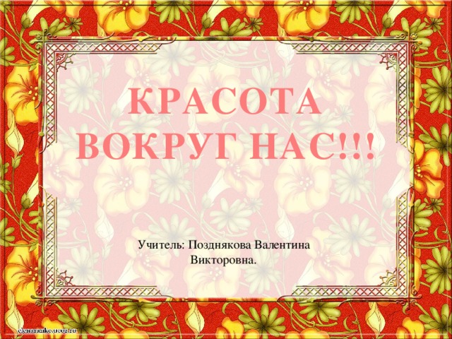 Красота вокруг нас!!! Учитель: Позднякова Валентина Викторовна. 