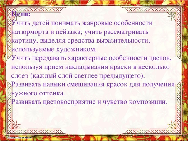Цели:  Учить детей понимать жанровые особенности натюрморта и пейзажа; учить рассматривать картину, выделяя средства выразительности, используемые художником.  Учить передавать характерные особенности цветов, используя прием накладывания краски в несколько слоев (каждый слой светлее предыдущего).  Развивать навыки смешивания красок для получения нужного оттенка.  Развивать цветовосприятие и чувство композиции.   